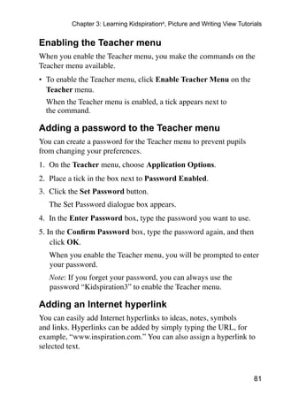 81
Chapter 3: Learning Kidspiration®
, Picture and Writing View Tutorials
Enabling the Teacher menu
When you enable the Teacher menu, you make the commands on the
Teacher menu available.
•	 To enable the Teacher menu, click Enable Teacher Menu on the
Teacher menu.
	 When the Teacher menu is enabled, a tick appears next to
the command.
Adding a password to the Teacher menu
You can create a password for the Teacher menu to prevent pupils
from changing your preferences.
1. 	On the Teacher menu, choose Application Options.
2. 	Place a tick in the box next to Password Enabled.
3. 	Click the Set Password button.
	 The Set Password dialogue box appears.
4. 	In the Enter Password box, type the password you want to use.
5. In the Confirm Password box, type the password again, and then 	
click OK.
	 When you enable the Teacher menu, you will be prompted to enter
your password.
	 Note: If you forget your password, you can always use the
password “Kidspiration3” to enable the Teacher menu.
Adding an Internet hyperlink
You can easily add Internet hyperlinks to ideas, notes, symbols
and links. Hyperlinks can be added by simply typing the URL, for
example, “www.inspiration.com.” You can also assign a hyperlink to
selected text.
 