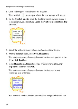 82
Kidspiration®
3 Getting Started Guide
1. 	Click in the upper left corner of the diagram.
	 The crosshair shows you where the new symbol will appear.
2.	 On the Symbol palette, click the thinking bubble symbol to add it
to the diagram, and then type Learn more about elephants on the
Internet.
3. 	Select the text Learn more about elephants on the Internet.
4.	 On the Teacher menu, click URL Hyperlink.
	 The text Learn more about elephants on the Internet appears in the
Hyperlink Text box.
5. 	In the Hyperlink Address box, type www.worldwildlife.org/	
elephants, and then click OK.
	 The text Learn more about elephants on the Internet is now
formatted as a hyperlink.
	 You can click the link to start your browser and go to the web site.
 