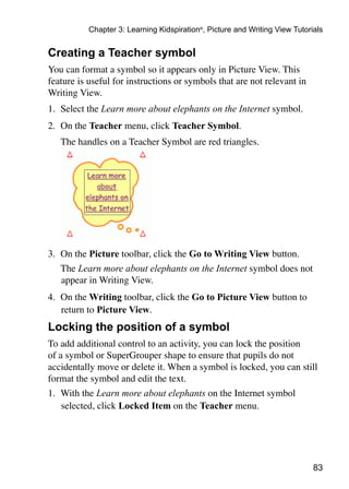 83
Chapter 3: Learning Kidspiration®
, Picture and Writing View Tutorials
Creating a Teacher symbol
You can format a symbol so it appears only in Picture View. This
feature is useful for instructions or symbols that are not relevant in
Writing View.
1. 	Select the Learn more about elephants on the Internet symbol.
2.	 On the Teacher menu, click Teacher Symbol.
	 The handles on a Teacher Symbol are red triangles.
3. 	On the Picture toolbar, click the Go to Writing View button.
	 The Learn more about elephants on the Internet symbol does not
appear in Writing View.
4. 	On the Writing toolbar, click the Go to Picture View button to 	
return to Picture View.
Locking the position of a symbol
To add additional control to an activity, you can lock the position
of a symbol or SuperGrouper shape to ensure that pupils do not
accidentally move or delete it. When a symbol is locked, you can still
format the symbol and edit the text.
1. 	With the Learn more about elephants on the Internet symbol
selected, click Locked Item on the Teacher menu.
 