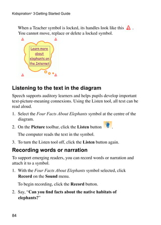 84
Kidspiration®
3 Getting Started Guide
	 When a Teacher symbol is locked, its handles look like this .
You cannot move, replace or delete a locked symbol.
Listening to the text in the diagram
Speech supports auditory learners and helps pupils develop important
text-picture-meaning connexions. Using the Listen tool, all text can be
read aloud.
1. 	Select the Four Facts About Elephants symbol at the centre of the
diagram.
2. 	On the Picture toolbar, click the Listen button .
	 The computer reads the text in the symbol.
3. 	To turn the Listen tool off, click the Listen button again.
Recording words or narration
To support emerging readers, you can record words or narration and
attach it to a symbol.
1.	 With the Four Facts About Elephants symbol selected, click
Record on the Sound menu.
	 To begin recording, click the Record button.
2.	 Say, “Can you find facts about the native habitats of
elephants?”
 