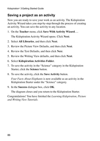 86
Kidspiration®
3 Getting Started Guide
Saving a project as an activity
Now you are ready to save your work as an activity. The Kidspiration
Activity Wizard takes you step-by-step through the process of creating
an activity. You can save the activity to any location.
1. 	On the Teacher menu, click Save With Activity Wizard….
	 The Kidspiration Activity Wizard opens. Click Next.
2. 	Select All Libraries, and then click Next.
3. 	Review the Picture View Defaults, and then click Next.
4. 	Review the Text Defaults, and then click Next.
5.	 Review the Writing View defaults, and then click Next.
6. 	Select Kidspiration Activities Folder.
7. 	To save the activity in the “Science” category in the Kidspiration
Starter, click the Science button.
8. 	To save the activity, click the Save Activity button.
	 Four Facts About Elephants is now available as an activity in the
Kidspiration Starter under the “Science” category.
9. 	In the Success dialogue box, click OK.
	 The diagram closes and you return to the Kidspiration Starter.
Congratulations! You have finished the Learning Kidspiration, Picture
and Writing View Tutorials.
 