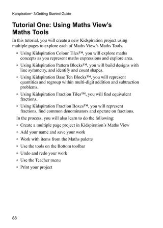 88
Kidspiration®
3 Getting Started Guide
Tutorial One: Using Maths View’s
Maths Tools
In this tutorial, you will create a new Kidspiration project using
multiple pages to explore each of Maths View’s Maths Tools.
•	 Using Kidspiration Colour Tiles™, you will explore maths
concepts as you represent maths expressions and explore area.
•	 Using Kidspiration Pattern Blocks™, you will build designs with
line symmetry, and identify and count shapes.
•	 Using Kidspiration Base Ten Blocks™, you will represent
quantities and regroup within multi-digit addition and subtraction
problems.
•	 Using Kidspiration Fraction Tiles™, you will find equivalent
fractions.
•	 Using Kidspiration Fraction Boxes™, you will represent
fractions, find common denominators and operate on fractions.
In the process, you will also learn to do the following:
•	 Create a multiple page project in Kidspiration’s Maths View
•	 Add your name and save your work
•	 Work with items from the Maths palette
•	 Use the tools on the Bottom toolbar
•	 Undo and redo your work
•	 Use the Teacher menu
•	 Print your project
 