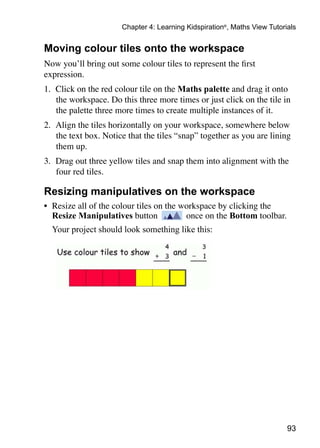 93
Chapter 4: Learning Kidspiration®
, Maths View Tutorials
Moving colour tiles onto the workspace
Now you’ll bring out some colour tiles to represent the first
expression.
1. 	Click on the red colour tile on the Maths palette and drag it onto
the workspace. Do this three more times or just click on the tile in
the palette three more times to create multiple instances of it.
2. 	Align the tiles horizontally on your workspace, somewhere below
the text box. Notice that the tiles “snap” together as you are lining
them up.
3. 	Drag out three yellow tiles and snap them into alignment with the
four red tiles.
Resizing manipulatives on the workspace
•	 Resize all of the colour tiles on the workspace by clicking the
Resize Manipulatives button once on the Bottom toolbar.
	 Your project should look something like this:
 