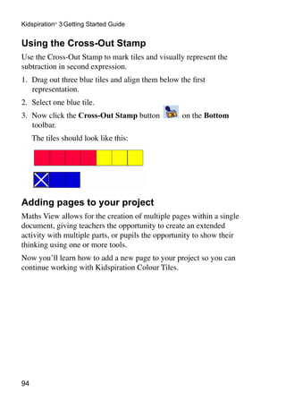 94
Kidspiration®
3 Getting Started Guide
Using the Cross-Out Stamp
Use the Cross-Out Stamp to mark tiles and visually represent the
subtraction in second expression.
1. 	Drag out three blue tiles and align them below the first
representation.
2. 	Select one blue tile.
3. 	Now click the Cross-Out Stamp button on the Bottom
toolbar.
	 The tiles should look like this:
Adding pages to your project
Maths View allows for the creation of multiple pages within a single
document, giving teachers the opportunity to create an extended
activity with multiple parts, or pupils the opportunity to show their
thinking using one or more tools.
Now you’ll learn how to add a new page to your project so you can
continue working with Kidspiration Colour Tiles.
 