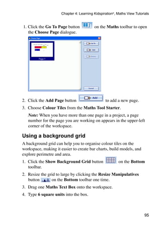 95
Chapter 4: Learning Kidspiration®
, Maths View Tutorials
1. 	Click the Go To Page button on the Maths toolbar to open
the Choose Page dialogue.
2. 	Click the Add Page button to add a new page.
3. 	Choose Colour Tiles from the Maths Tool Starter.
	 Note: When you have more than one page in a project, a page
number for the page you are working on appears in the upper-left
corner of the workspace.
Using a background grid
A background grid can help you to organise colour tiles on the
workspace, making it easier to create bar charts, build models, and
explore perimetre and area.
1. 	Click the Show Background Grid button on the Bottom
toolbar.
2. 	Resize the grid to large by clicking the Resize Manipulatives
button on the Bottom toolbar one time.
3. 	Drag one Maths Text Box onto the workspace.
4. 	Type 6 square units into the box.
 