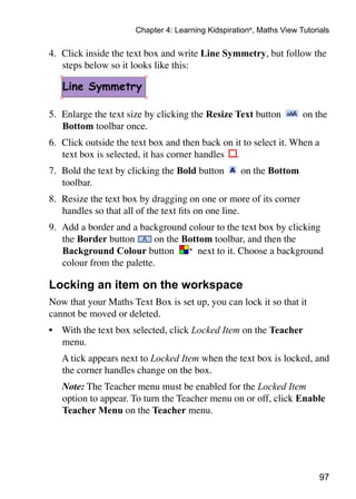 97
Chapter 4: Learning Kidspiration®
, Maths View Tutorials
4. 	Click inside the text box and write Line Symmetry, but follow the
steps below so it looks like this:
5. 	Enlarge the text size by clicking the Resize Text button on the
Bottom toolbar once.
6. 	Click outside the text box and then back on it to select it. When a
text box is selected, it has corner handles .
7. 	Bold the text by clicking the Bold button on the Bottom
toolbar.
8. 	Resize the text box by dragging on one or more of its corner
handles so that all of the text fits on one line.
9. 	Add a border and a background colour to the text box by clicking
the Border button on the Bottom toolbar, and then the
Background Colour button next to it. Choose a background
colour from the palette.
Locking an item on the workspace
Now that your Maths Text Box is set up, you can lock it so that it
cannot be moved or deleted.
•	 With the text box selected, click Locked Item on the Teacher
menu.
	 A tick appears next to Locked Item when the text box is locked, and
the corner handles change on the box.
	 Note: The Teacher menu must be enabled for the Locked Item
option to appear. To turn the Teacher menu on or off, click Enable
Teacher Menu on the Teacher menu.
 