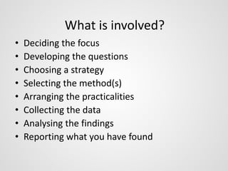 What is involved? 
• Deciding the focus 
• Developing the questions 
• Choosing a strategy 
• Selecting the method(s) 
• Arranging the practicalities 
• Collecting the data 
• Analysing the findings 
• Reporting what you have found 
 