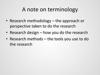 A note on terminology 
• Research methodology – the approach or 
perspective taken to do the research 
• Research design – how you do the research 
• Research methods – the tools you use to do 
the research 
 