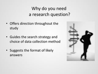 Why do you need 
a research question? 
• Offers direction throughout the 
study 
• Guides the search strategy and 
choice of data collection method 
• Suggests the format of likely 
answers 
 