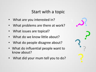 Start with a topic 
• What are you interested in? 
• What problems are there at work? 
• What issues are topical? 
• What do we know little about? 
• What do people disagree about? 
• What do influential people want to 
know about? 
• What did your mum tell you to do? 
? 
 