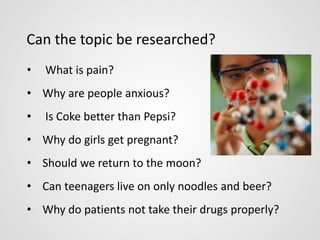 Can the topic be researched? 
• What is pain? 
• Why are people anxious? 
• Is Coke better than Pepsi? 
• Why do girls get pregnant? 
• Should we return to the moon? 
• Can teenagers live on only noodles and beer? 
• Why do patients not take their drugs properly? 
 