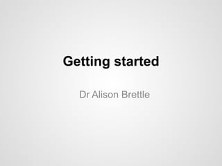 Getting started 
Dr Alison Brettle 
 