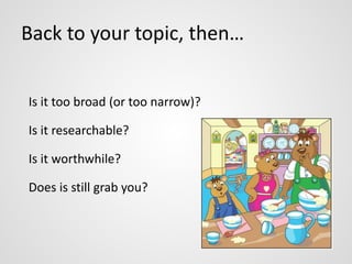 Back to your topic, then… 
Is it too broad (or too narrow)? 
Is it researchable? 
Is it worthwhile? 
Does is still grab you? 
 