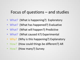 Focus of questions – and studies 
• What? (What is happening?) Exploratory 
• What? (What has happened?) Evaluative 
• What? (What will happen?) Predictive 
• What? (What caused it?) Experimental 
• Why? (Why is this happening?) Explanatory 
• How? (How could things be different?) AR 
• How? (How many?) Survey 
 