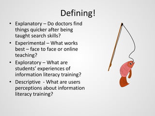 Defining! 
• Explanatory – Do doctors find 
things quicker after being 
taught search skills? 
• Experimental – What works 
best – face to face or online 
teaching? 
• Exploratory – What are 
students’ experiences of 
information literacy training? 
• Descriptive - What are users 
perceptions about information 
literacy training? 
 