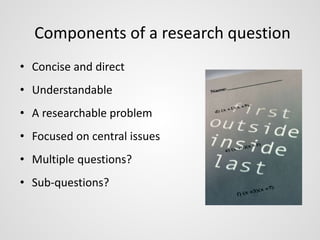 Components of a research question 
• Concise and direct 
• Understandable 
• A researchable problem 
• Focused on central issues 
• Multiple questions? 
• Sub-questions? 
 