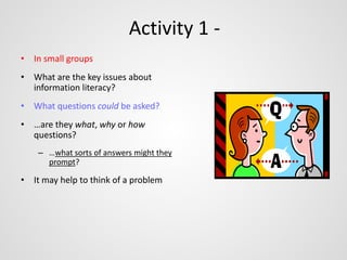 Activity 1 - 
• In small groups 
• What are the key issues about 
information literacy? 
• What questions could be asked? 
• …are they what, why or how 
questions? 
– …what sorts of answers might they 
prompt? 
• It may help to think of a problem 
 