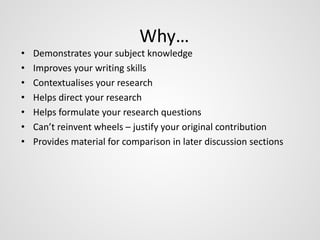 Why… 
• Demonstrates your subject knowledge 
• Improves your writing skills 
• Contextualises your research 
• Helps direct your research 
• Helps formulate your research questions 
• Can’t reinvent wheels – justify your original contribution 
• Provides material for comparison in later discussion sections 
 