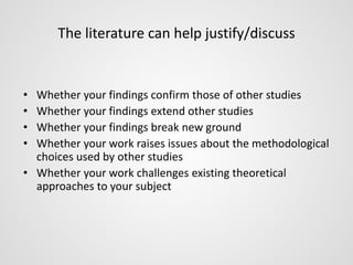 The literature can help justify/discuss 
• Whether your findings confirm those of other studies 
• Whether your findings extend other studies 
• Whether your findings break new ground 
• Whether your work raises issues about the methodological 
choices used by other studies 
• Whether your work challenges existing theoretical 
approaches to your subject 
 
