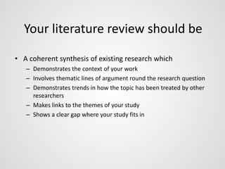 Your literature review should be 
• A coherent synthesis of existing research which 
– Demonstrates the context of your work 
– Involves thematic lines of argument round the research question 
– Demonstrates trends in how the topic has been treated by other 
researchers 
– Makes links to the themes of your study 
– Shows a clear gap where your study fits in 
 