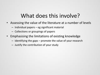 What does this involve? 
• Assessing the value of the literature at a number of levels 
– Individual papers – eg significant material 
– Collections or groupings of papers 
• Emphasising the limitations of existing knowledge 
– Identifying the gaps – promote the value of your research 
– Justify the contribution of your study 
 