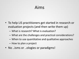 Aims 
• To help LIS practitioners get started in research or 
evaluation projects (and then write them up) 
– What is research? What is evaluation? 
– What are the challenges and practical considerations? 
– When to use quantitative and qualitative approaches 
– How to plan a project 
• No ..isms or ..ologies or paradigms! 
 