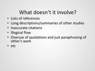 What doesn’t it involve? 
• Lists of references 
• Long descriptions/summaries of other studies 
• Inaccurate citations 
• Illogical flow 
• Overuse of quotations and just paraphrasing of 
other’s work 
• etc 
 