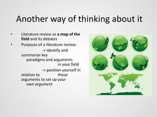 Another way of thinking about it 
• Literature review as a map of the 
field and its debates 
• Purposes of a literature review: 
-> identify and 
summarize key 
paradigms and arguments 
in your field 
-> position yourself in 
relation to these 
arguments to set up your 
own argument 
 