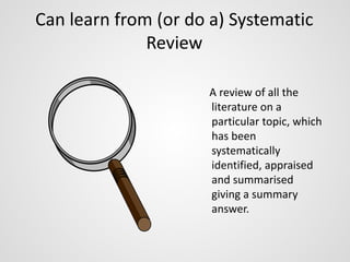 Can learn from (or do a) Systematic 
Review 
A review of all the 
literature on a 
particular topic, which 
has been 
systematically 
identified, appraised 
and summarised 
giving a summary 
answer. 
 
