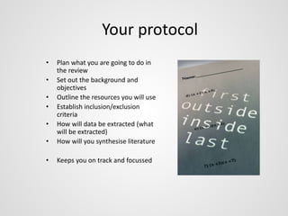 Your protocol 
• Plan what you are going to do in 
the review 
• Set out the background and 
objectives 
• Outline the resources you will use 
• Establish inclusion/exclusion 
criteria 
• How will data be extracted (what 
will be extracted) 
• How will you synthesise literature 
• Keeps you on track and focussed 
 