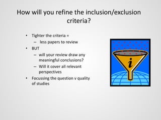 How will you refine the inclusion/exclusion 
criteria? 
• Tighter the criteria = 
– less papers to review 
• BUT 
– will your review draw any 
meaningful conclusions? 
– Will it cover all relevant 
perspectives 
• Focussing the question v quality 
of studies 
 