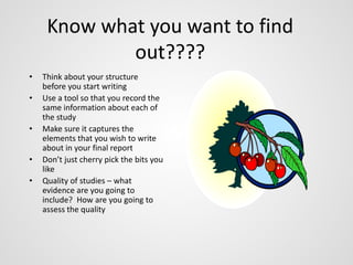 Know what you want to find 
out???? 
• Think about your structure 
before you start writing 
• Use a tool so that you record the 
same information about each of 
the study 
• Make sure it captures the 
elements that you wish to write 
about in your final report 
• Don’t just cherry pick the bits you 
like 
• Quality of studies – what 
evidence are you going to 
include? How are you going to 
assess the quality 
 