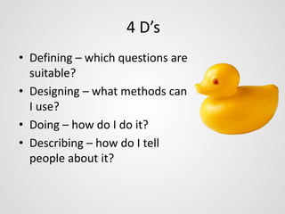 4 D’s 
• Defining – which questions are 
suitable? 
• Designing – what methods can 
I use? 
• Doing – how do I do it? 
• Describing – how do I tell 
people about it? 
 