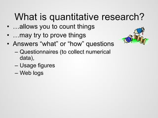 What is quantitative research? 
• …allows you to count things 
• …may try to prove things 
• Answers “what” or “how” questions 
– Questionnaires (to collect numerical 
data), 
– Usage figures 
– Web logs 
 