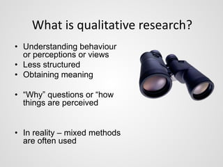What is qualitative research? 
• Understanding behaviour 
or perceptions or views 
• Less structured 
• Obtaining meaning 
• “Why” questions or “how 
things are perceived 
• In reality – mixed methods 
are often used 
 