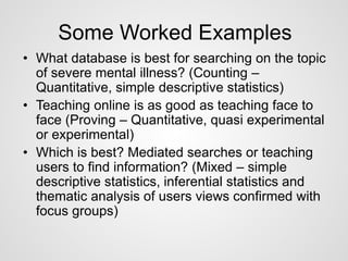 Some Worked Examples 
• What database is best for searching on the topic 
of severe mental illness? (Counting – 
Quantitative, simple descriptive statistics) 
• Teaching online is as good as teaching face to 
face (Proving – Quantitative, quasi experimental 
or experimental) 
• Which is best? Mediated searches or teaching 
users to find information? (Mixed – simple 
descriptive statistics, inferential statistics and 
thematic analysis of users views confirmed with 
focus groups) 
 