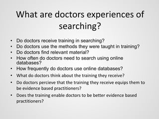 What are doctors experiences of 
• Do doctors receive training in searching? 
• Do doctors use the methods they were taught in training? 
• Do doctors find relevant material? 
• How often do doctors need to search using online 
databases? 
• How frequently do doctors use online databases? 
• What do doctors think about the training they receive? 
• Do doctors percieve that the training they receive equips them to 
be evidence based practitioners? 
• Does the training enable doctors to be better evidence based 
practitioners? 
searching? 
 