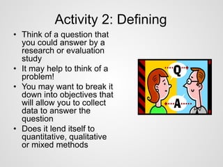 Activity 2: Defining 
• Think of a question that 
you could answer by a 
research or evaluation 
study 
• It may help to think of a 
problem! 
• You may want to break it 
down into objectives that 
will allow you to collect 
data to answer the 
question 
• Does it lend itself to 
quantitative, qualitative 
or mixed methods 
 