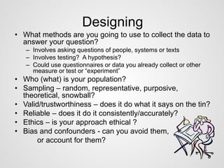 Designing 
• What methods are you going to use to collect the data to 
answer your question? 
– Involves asking questions of people, systems or texts 
– Involves testing? A hypothesis? 
– Could use questionnaires or data you already collect or other 
measure or test or “experiment” 
• Who (what) is your population? 
• Sampling – random, representative, purposive, 
theoretical, snowball? 
• Valid/trustworthiness – does it do what it says on the tin? 
• Reliable – does it do it consistently/accurately? 
• Ethics – is your approach ethical ? 
• Bias and confounders - can you avoid them, 
or account for them? 
 