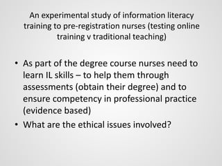 An experimental study of information literacy 
training to pre-registration nurses (testing online 
training v traditional teaching) 
• As part of the degree course nurses need to 
learn IL skills – to help them through 
assessments (obtain their degree) and to 
ensure competency in professional practice 
(evidence based) 
• What are the ethical issues involved? 
 