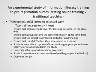 An experimental study of information literacy training 
to pre-registration nurses (testing online training v 
traditional teaching) 
• Training session(s) linked to assessed work 
Two training sessions – 4 tests 
– Ensure that both methods cover the learning outcomes in the same 
way 
– Ensure both groups receive the same information at the same time 
– Ensure that the cohort wasn’t being tested for anything else 
– Ensure that test didn’t affect their assessment or its results 
– Students were able to opt out of intervention group and/or not have 
their “test” results included in the study 
– University ethics procedure/school procedure 
– Student names/numbers not used (analysed by group not individual) 
– Crossover design 
 