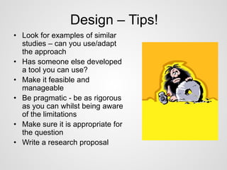Design – Tips! 
• Look for examples of similar 
studies – can you use/adapt 
the approach 
• Has someone else developed 
a tool you can use? 
• Make it feasible and 
manageable 
• Be pragmatic - be as rigorous 
as you can whilst being aware 
of the limitations 
• Make sure it is appropriate for 
the question 
• Write a research proposal 
 