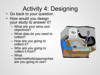 Activity 4: Designing 
• Go back to your question 
• How would you design 
your study to answer it? 
– What are your aims and 
objectives? 
– What data do you need to 
collect? 
– How are you going to 
collect it? 
– Who are you going to 
collect it from? 
– What 
tools/methods/approaches 
are you going to use? 
 
