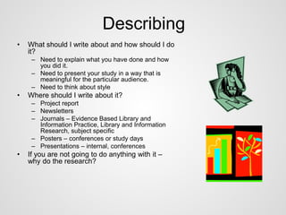 Describing 
• What should I write about and how should I do 
it? 
– Need to explain what you have done and how 
you did it. 
– Need to present your study in a way that is 
meaningful for the particular audience. 
– Need to think about style 
• Where should I write about it? 
– Project report 
– Newsletters 
– Journals – Evidence Based Library and 
Information Practice, Library and Information 
Research, subject specific 
– Posters – conferences or study days 
– Presentations – internal, conferences 
• If you are not going to do anything with it – 
why do the research? 
 