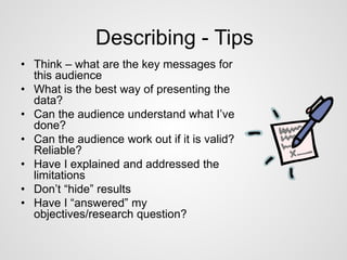 Describing - Tips 
• Think – what are the key messages for 
this audience 
• What is the best way of presenting the 
data? 
• Can the audience understand what I’ve 
done? 
• Can the audience work out if it is valid? 
Reliable? 
• Have I explained and addressed the 
limitations 
• Don’t “hide” results 
• Have I “answered” my 
objectives/research question? 
