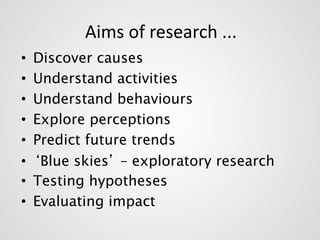 Aims of research ... 
• Discover causes 
• Understand activities 
• Understand behaviours 
• Explore perceptions 
• Predict future trends 
• ‘Blue skies’ – exploratory research 
• Testing hypotheses 
• Evaluating impact 
 