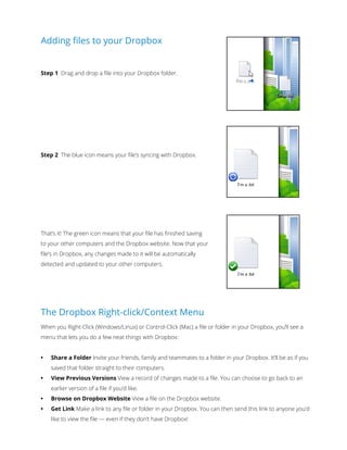 Adding files to your Dropbox 
Step 1 Drag and drop a file into your Dropbox folder. 
Step 2 The blue icon means your file’s syncing with Dropbox. 
That’s it! The green icon means that your ﬁle has finished saving 
to your other computers and the Dropbox website. Now that your 
file’s in Dropbox, any changes made to it will be automatically 
detected and updated to your other computers. 
The Dropbox Right-click/Context Menu 
When you Right-Click (Windows/Linux) or Control-Click (Mac) a ﬁle or folder in your Dropbox, you’ll see a 
menu that lets you do a few neat things with Dropbox: 
• Share a Folder Invite your friends, family and teammates to a folder in your Dropbox. It’ll be as if you 
saved that folder straight to their computers. 
• View Previous Versions View a record of changes made to a file. You can choose to go back to an 
earlier version of a file if you’d like. 
• Browse on Dropbox Website View a ﬁle on the Dropbox website. 
• Get Link Make a link to any file or folder in your Dropbox. You can then send this link to anyone you’d 
like to view the file — even if they don’t have Dropbox! 
 