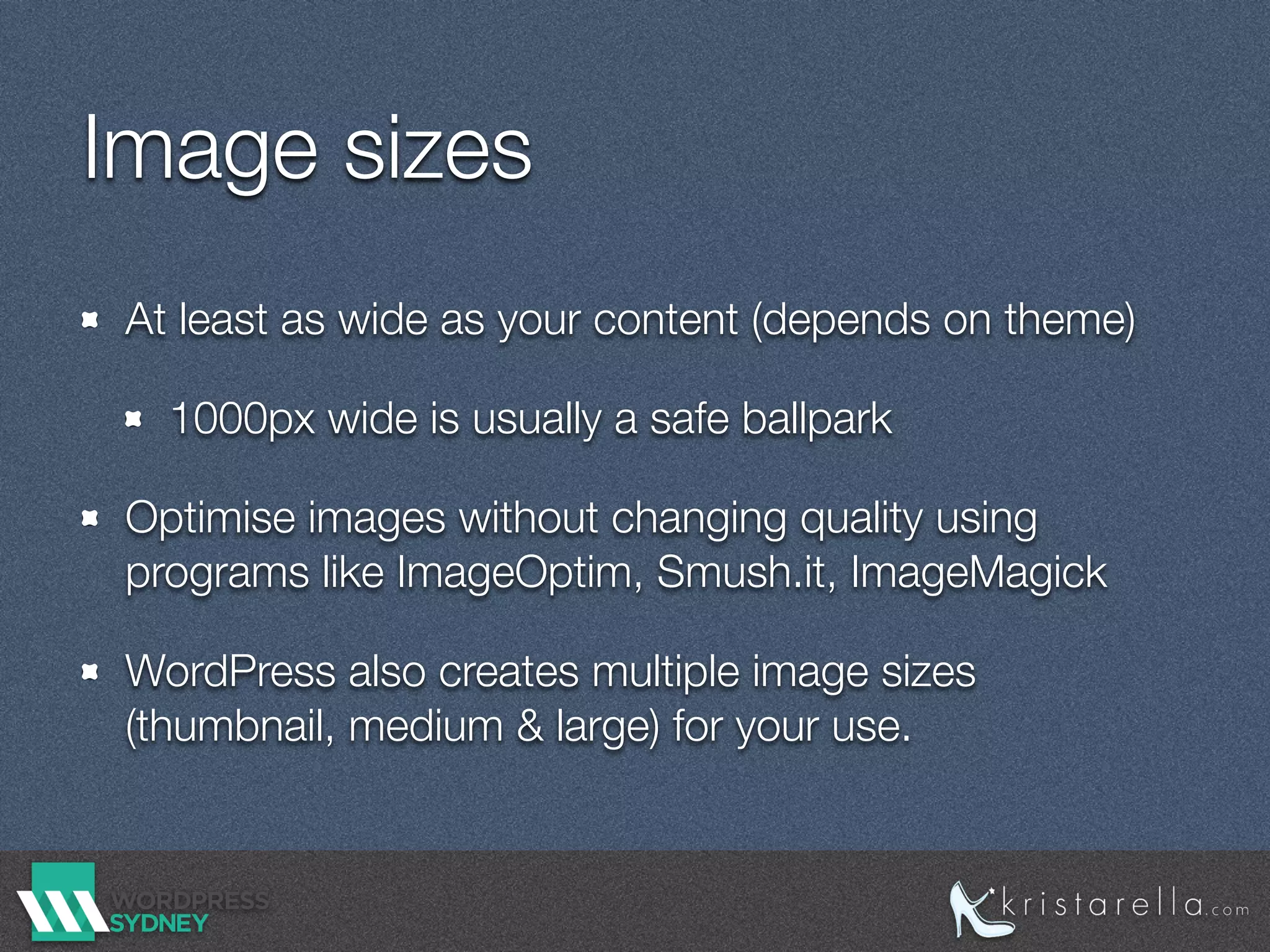 Image sizes
At least as wide as your content (depends on theme)
1000px wide is usually a safe ballpark
Optimise images without changing quality using
programs like ImageOptim, Smush.it, ImageMagick
WordPress also creates multiple image sizes
(thumbnail, medium & large) for your use.