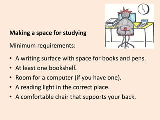 Making a space for studying
Minimum requirements:
• A writing surface with space for books and pens.
• At least one bookshelf.
• Room for a computer (if you have one).
• A reading light in the correct place.
• A comfortable chair that supports your back.
 