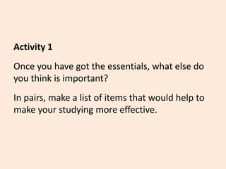 Activity 1
Once you have got the essentials, what else do
you think is important?
In pairs, make a list of items that would help to
make your studying more effective.
 